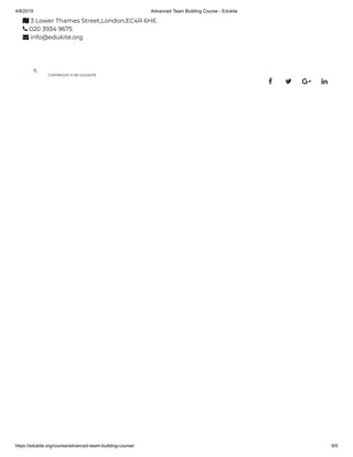 4/8/2019 Advanced Team Building Course - Edukite
https://edukite.org/course/advanced-team-building-course/ 9/9
 3 Lower Thames Street,London,EC4R 6HE.
 020 3934 9675
 info@edukite.org
COPYRIGHT © BY EDUKITE
   
 