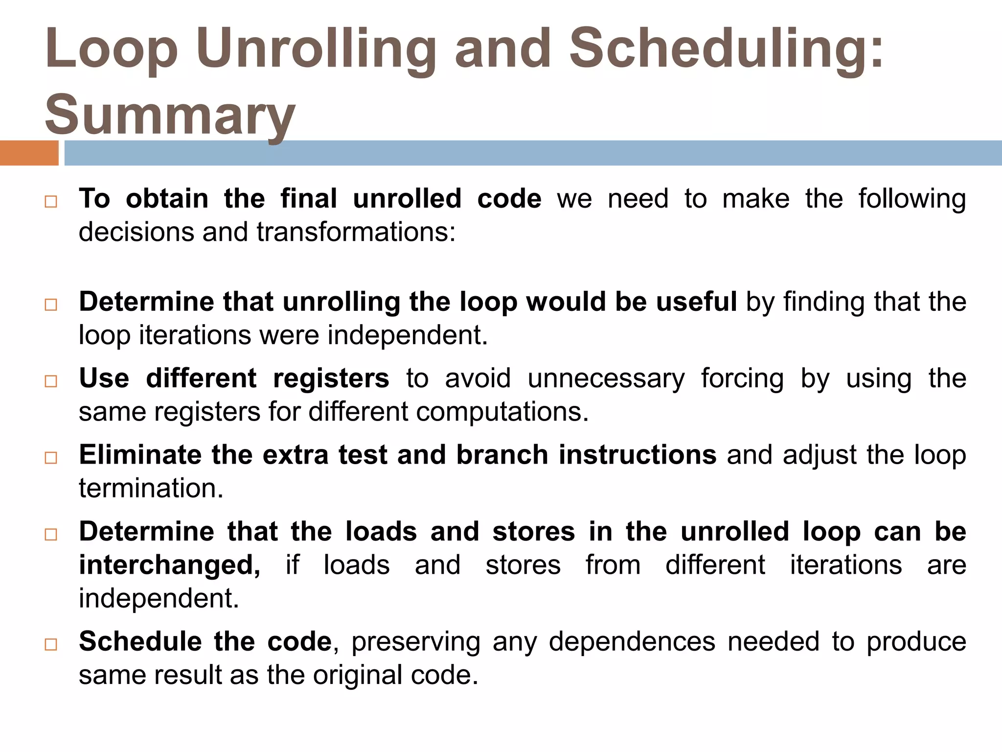 Loop Unrolling and Scheduling:
Summary
 To obtain the final unrolled code we need to make the following
decisions and transformations:
 Determine that unrolling the loop would be useful by finding that the
loop iterations were independent.
 Use different registers to avoid unnecessary forcing by using the
same registers for different computations.
 Eliminate the extra test and branch instructions and adjust the loop
termination.
 Determine that the loads and stores in the unrolled loop can be
interchanged, if loads and stores from different iterations are
independent.
 Schedule the code, preserving any dependences needed to produce
same result as the original code.
 