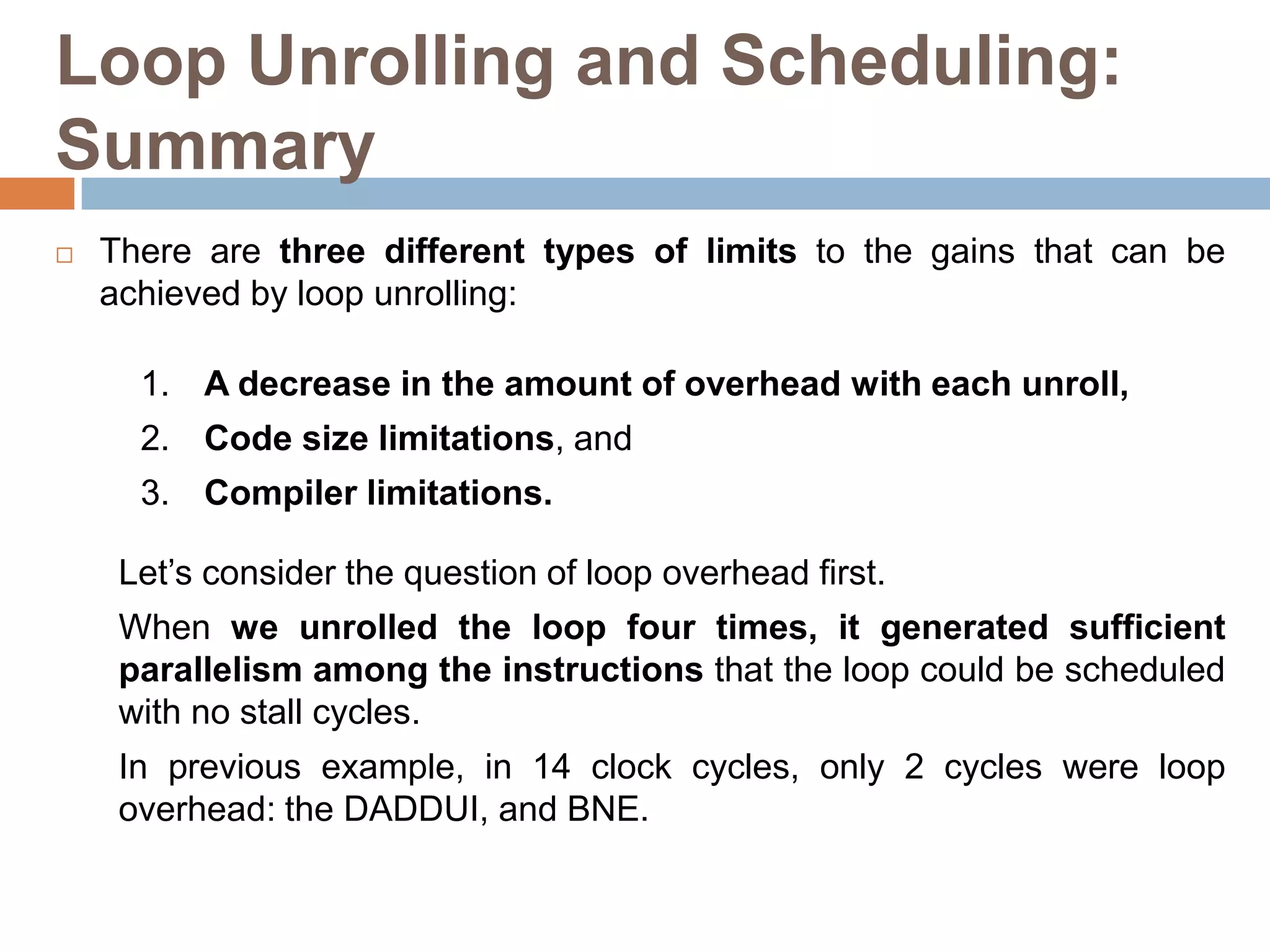 Loop Unrolling and Scheduling:
Summary
 There are three different types of limits to the gains that can be
achieved by loop unrolling:
1. A decrease in the amount of overhead with each unroll,
2. Code size limitations, and
3. Compiler limitations.
Let’s consider the question of loop overhead first.
When we unrolled the loop four times, it generated sufficient
parallelism among the instructions that the loop could be scheduled
with no stall cycles.
In previous example, in 14 clock cycles, only 2 cycles were loop
overhead: the DADDUI, and BNE.
 