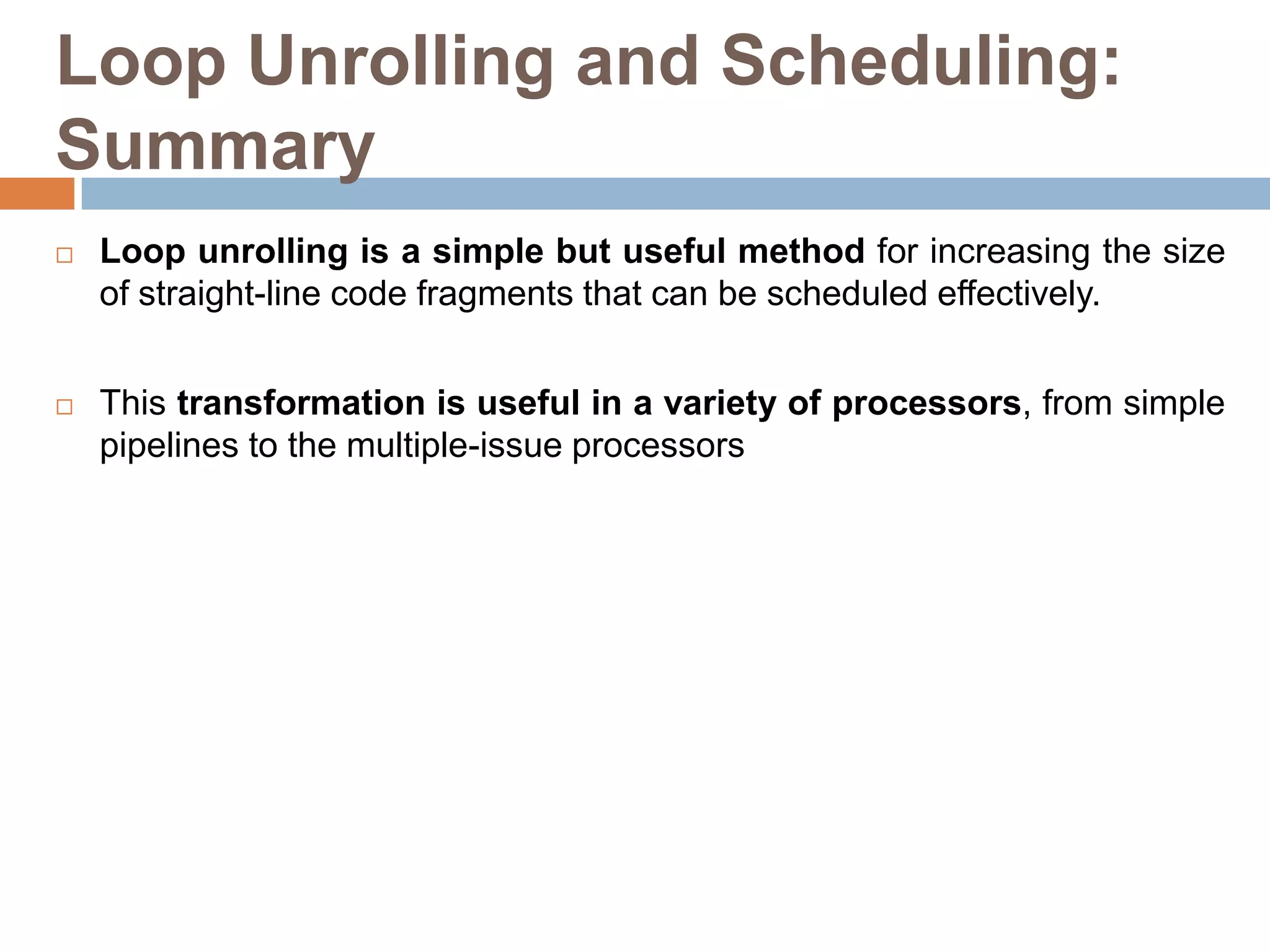 Loop Unrolling and Scheduling:
Summary
 Loop unrolling is a simple but useful method for increasing the size
of straight-line code fragments that can be scheduled effectively.
 This transformation is useful in a variety of processors, from simple
pipelines to the multiple-issue processors
 