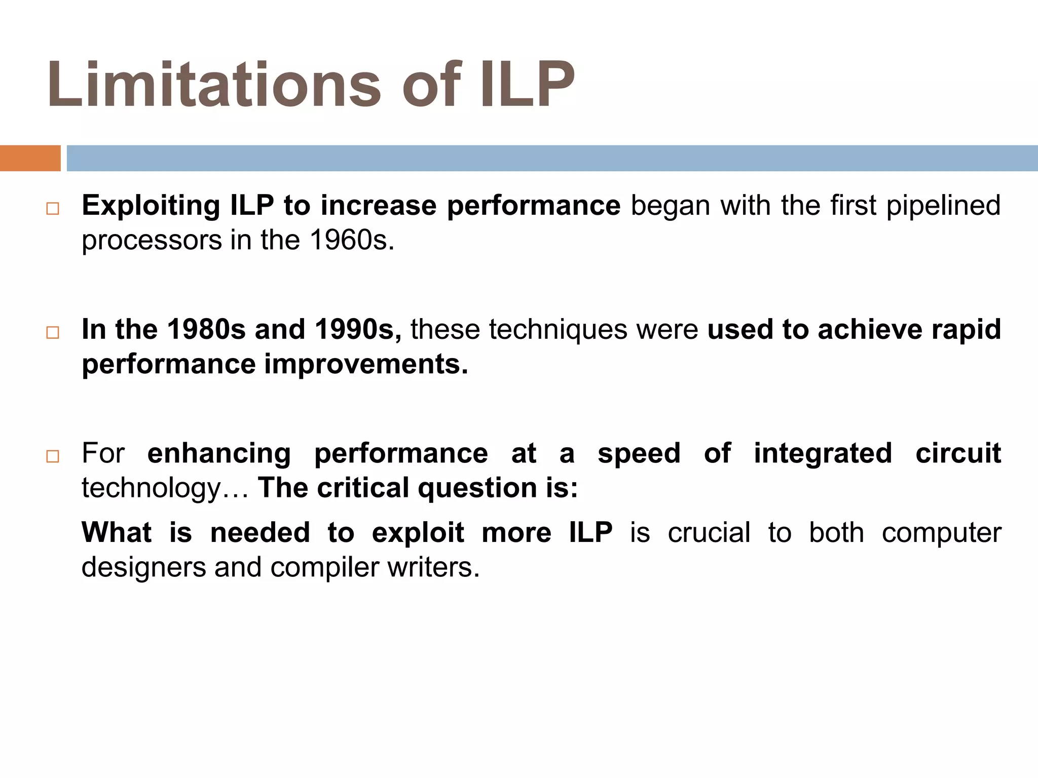 Limitations of ILP
 Exploiting ILP to increase performance began with the first pipelined
processors in the 1960s.
 In the 1980s and 1990s, these techniques were used to achieve rapid
performance improvements.
 For enhancing performance at a speed of integrated circuit
technology… The critical question is:
What is needed to exploit more ILP is crucial to both computer
designers and compiler writers.
 