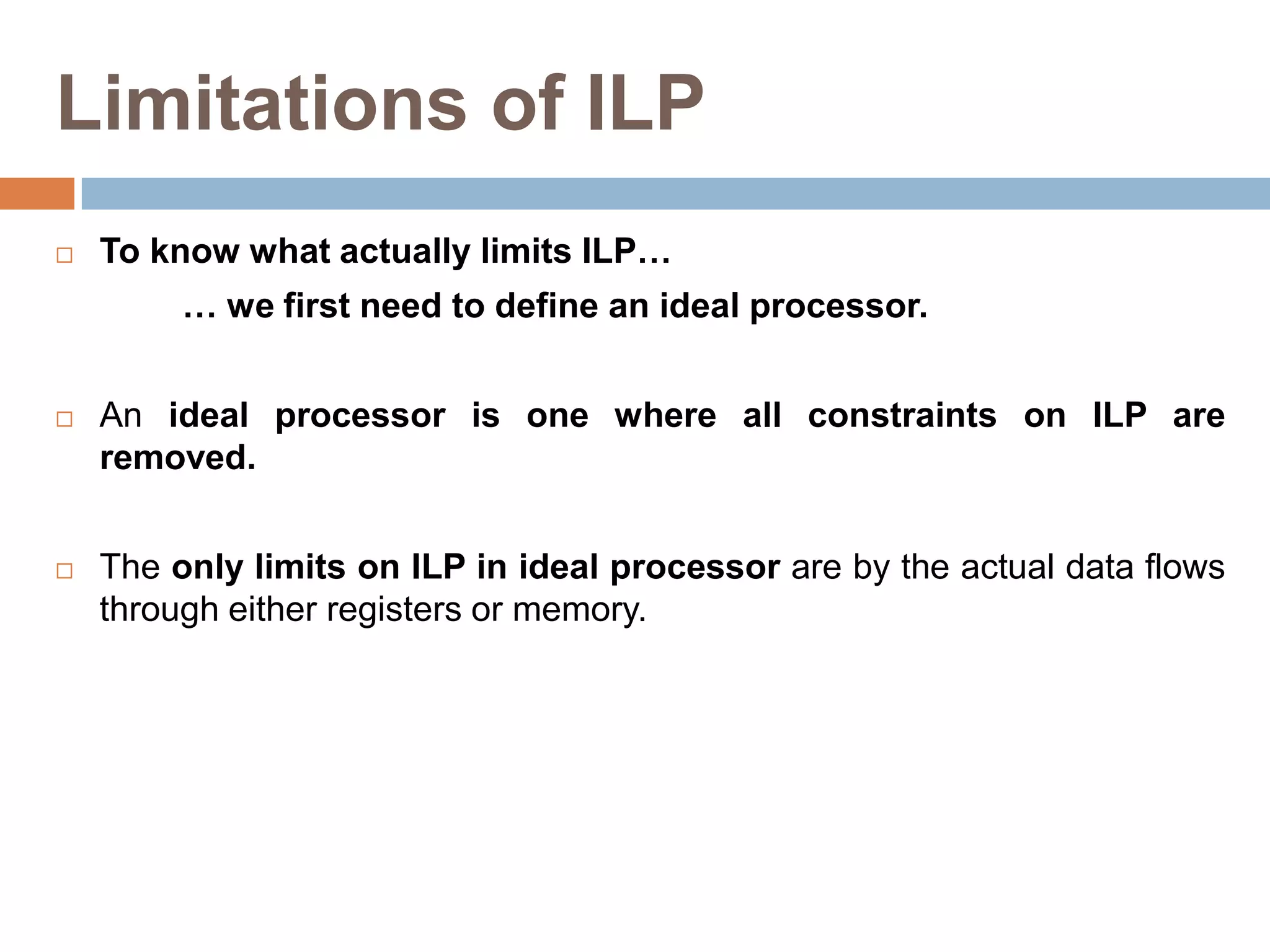 Limitations of ILP
 To know what actually limits ILP…
… we first need to define an ideal processor.
 An ideal processor is one where all constraints on ILP are
removed.
 The only limits on ILP in ideal processor are by the actual data flows
through either registers or memory.
 