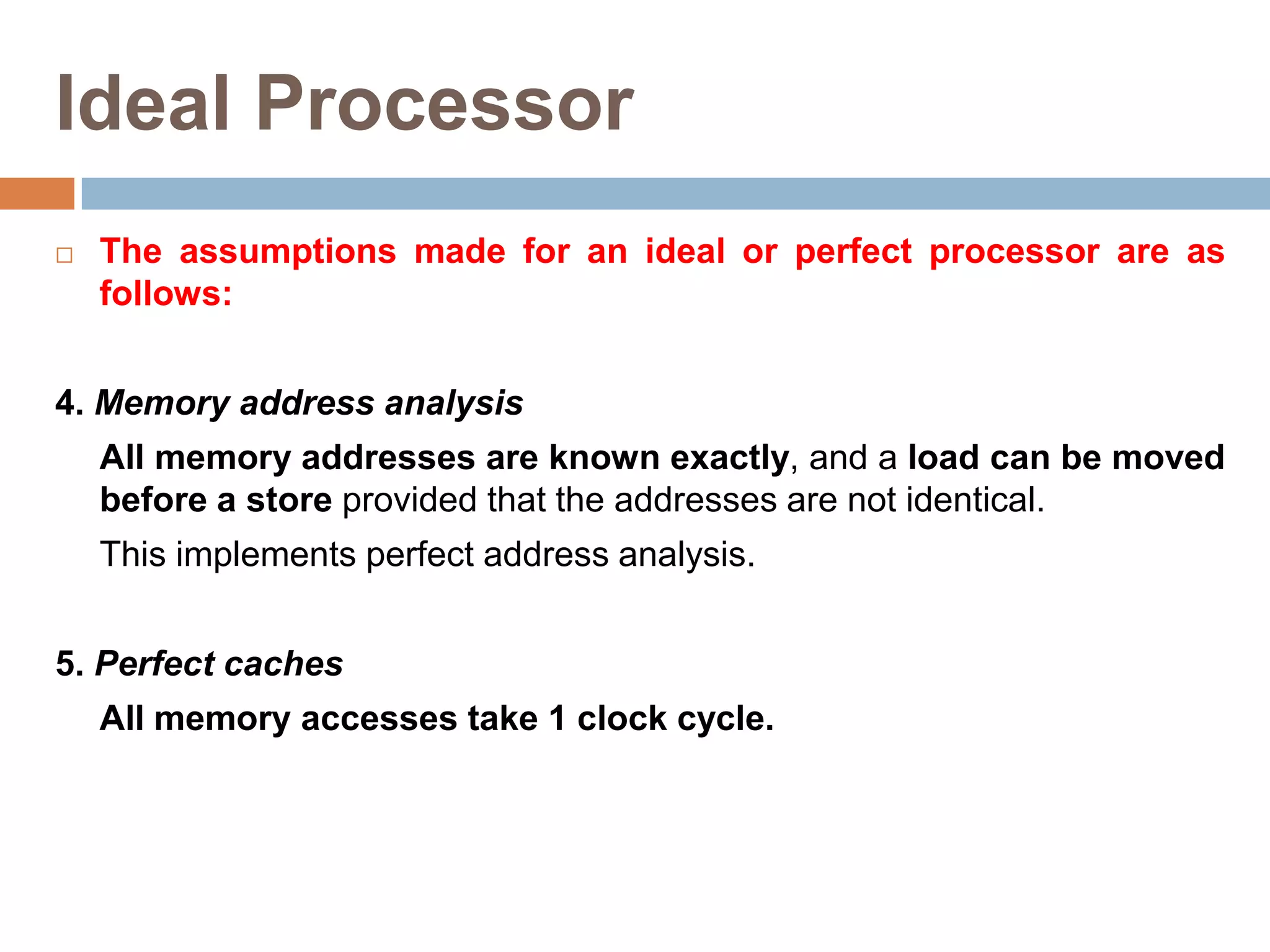 Ideal Processor
 The assumptions made for an ideal or perfect processor are as
follows:
4. Memory address analysis
All memory addresses are known exactly, and a load can be moved
before a store provided that the addresses are not identical.
This implements perfect address analysis.
5. Perfect caches
All memory accesses take 1 clock cycle.
 