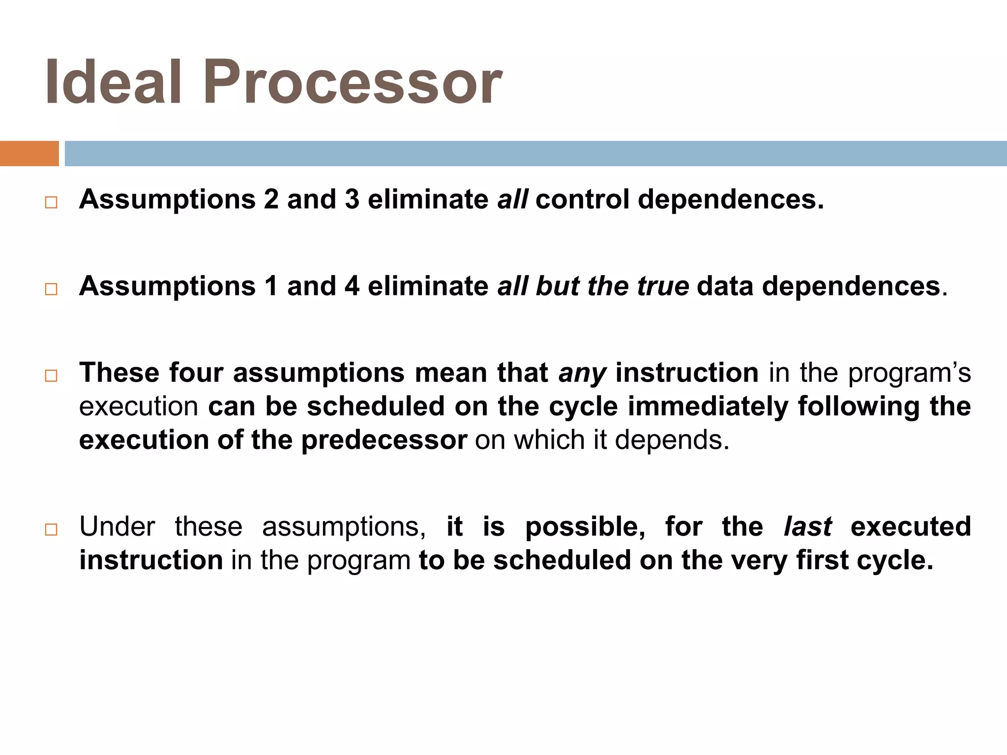 Ideal Processor
 Assumptions 2 and 3 eliminate all control dependences.
 Assumptions 1 and 4 eliminate all but the true data dependences.
 These four assumptions mean that any instruction in the program’s
execution can be scheduled on the cycle immediately following the
execution of the predecessor on which it depends.
 Under these assumptions, it is possible, for the last executed
instruction in the program to be scheduled on the very first cycle.
 