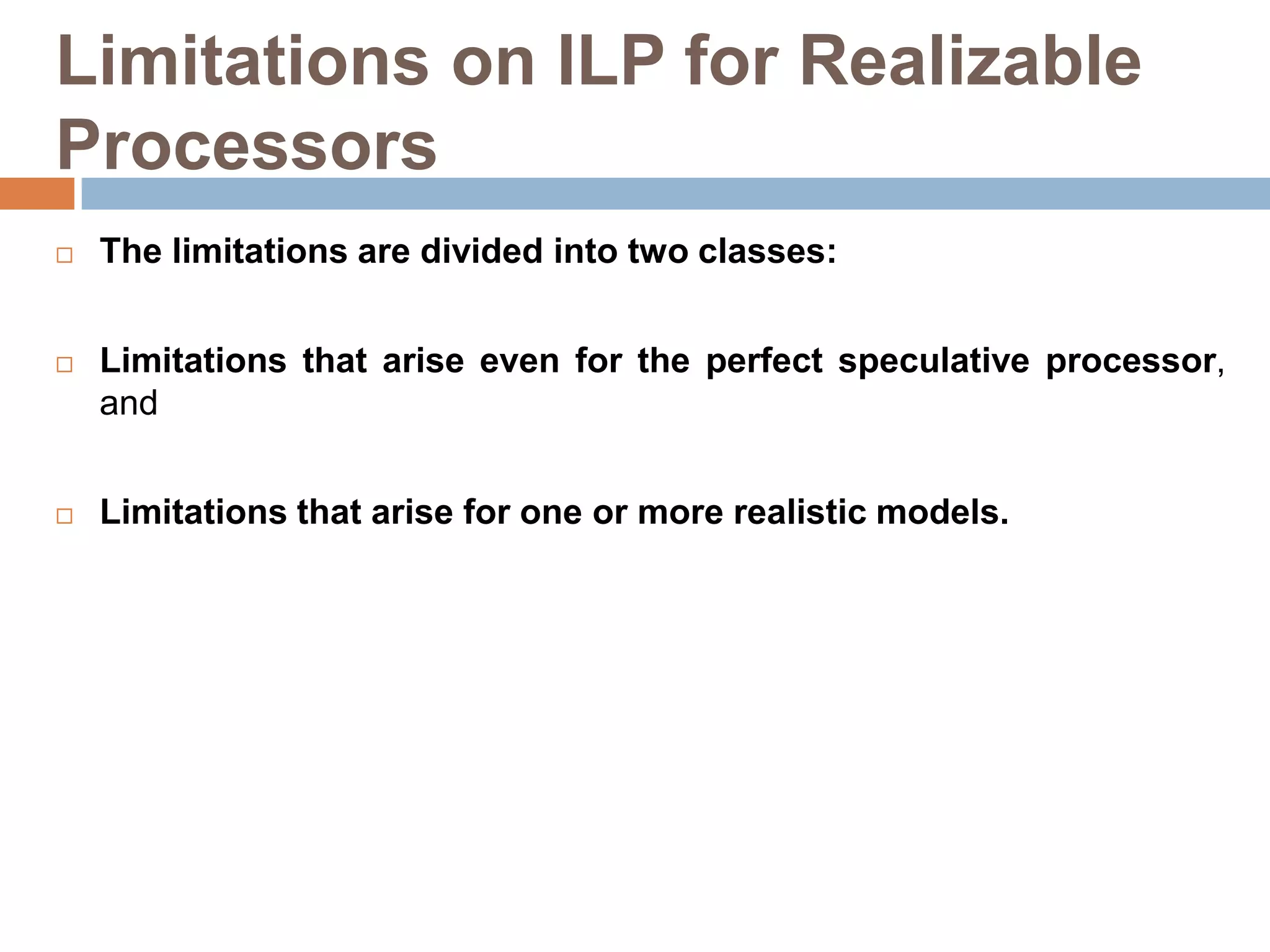 Limitations on ILP for Realizable
Processors
 The limitations are divided into two classes:
 Limitations that arise even for the perfect speculative processor,
and
 Limitations that arise for one or more realistic models.
 