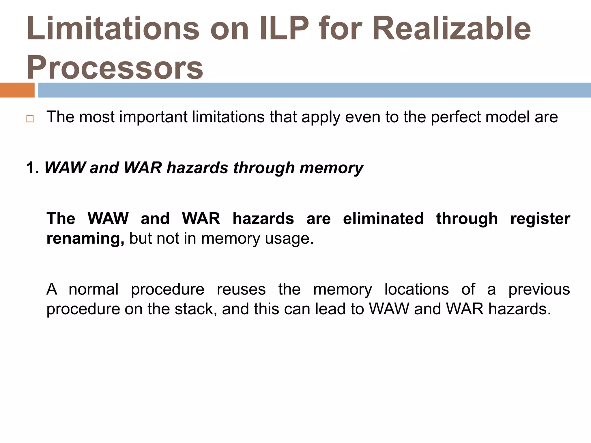 Limitations on ILP for Realizable
Processors
 The most important limitations that apply even to the perfect model are
1. WAW and WAR hazards through memory
The WAW and WAR hazards are eliminated through register
renaming, but not in memory usage.
A normal procedure reuses the memory locations of a previous
procedure on the stack, and this can lead to WAW and WAR hazards.
 