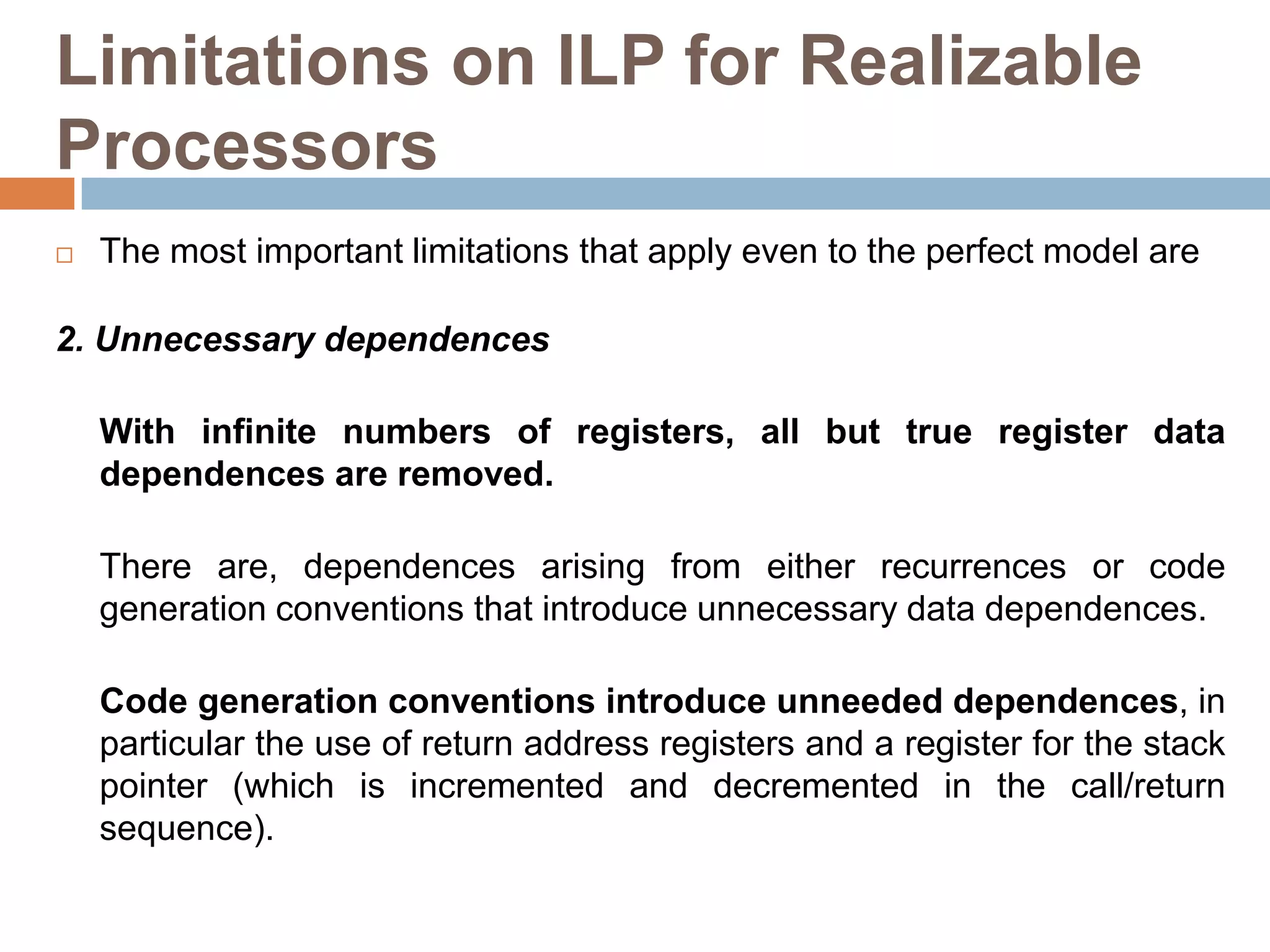 Limitations on ILP for Realizable
Processors
 The most important limitations that apply even to the perfect model are
2. Unnecessary dependences
With infinite numbers of registers, all but true register data
dependences are removed.
There are, dependences arising from either recurrences or code
generation conventions that introduce unnecessary data dependences.
Code generation conventions introduce unneeded dependences, in
particular the use of return address registers and a register for the stack
pointer (which is incremented and decremented in the call/return
sequence).
 