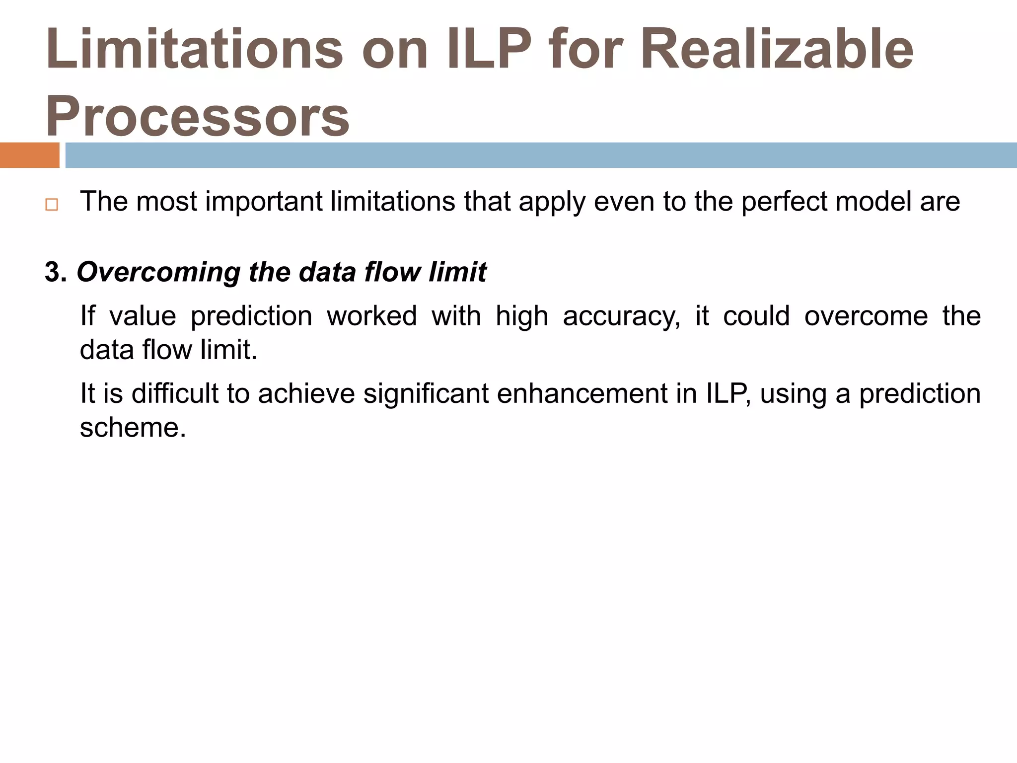 Limitations on ILP for Realizable
Processors
 The most important limitations that apply even to the perfect model are
3. Overcoming the data flow limit
If value prediction worked with high accuracy, it could overcome the
data flow limit.
It is difficult to achieve significant enhancement in ILP, using a prediction
scheme.
 