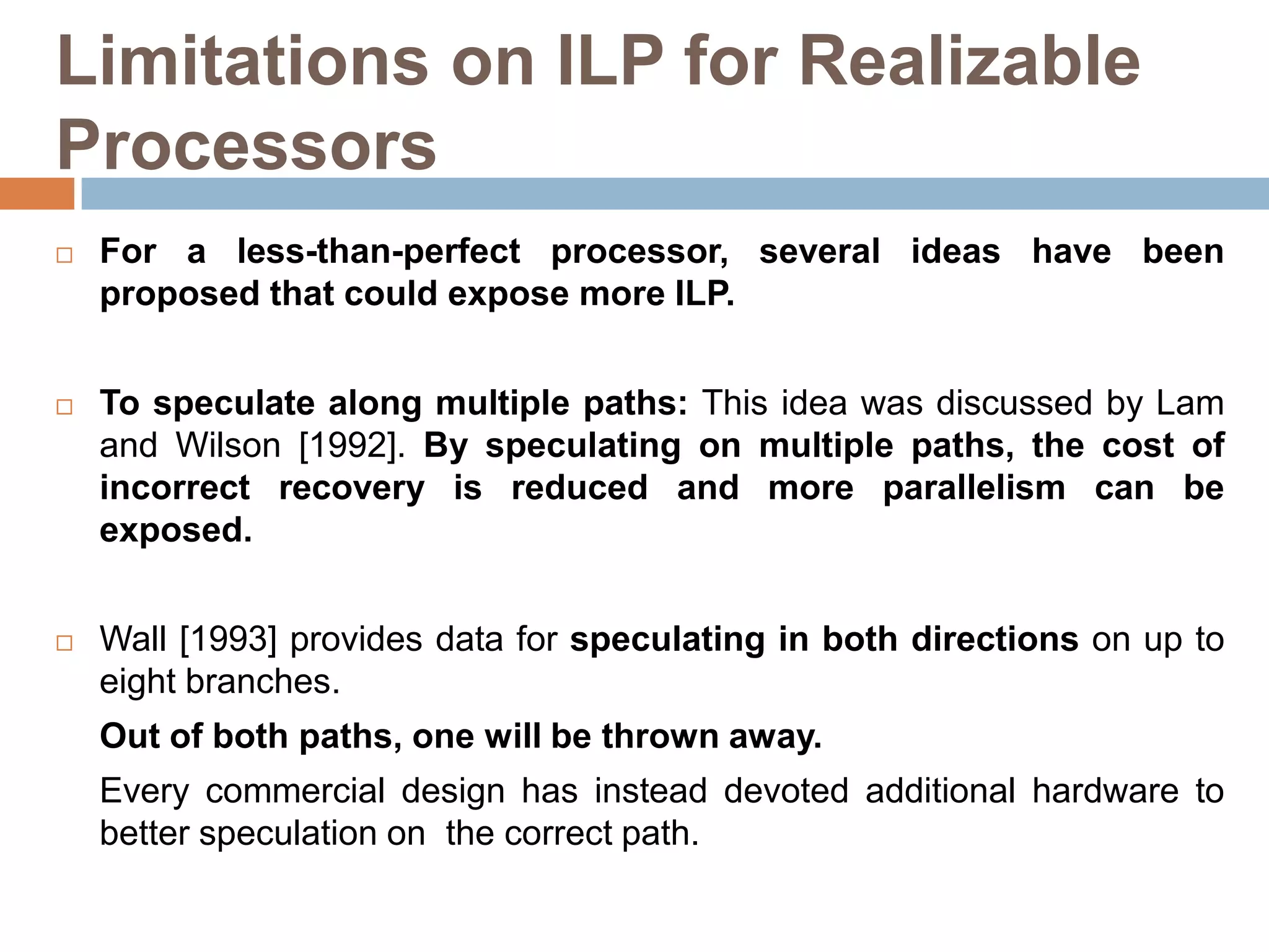 Limitations on ILP for Realizable
Processors
 For a less-than-perfect processor, several ideas have been
proposed that could expose more ILP.
 To speculate along multiple paths: This idea was discussed by Lam
and Wilson [1992]. By speculating on multiple paths, the cost of
incorrect recovery is reduced and more parallelism can be
exposed.
 Wall [1993] provides data for speculating in both directions on up to
eight branches.
Out of both paths, one will be thrown away.
Every commercial design has instead devoted additional hardware to
better speculation on the correct path.
 