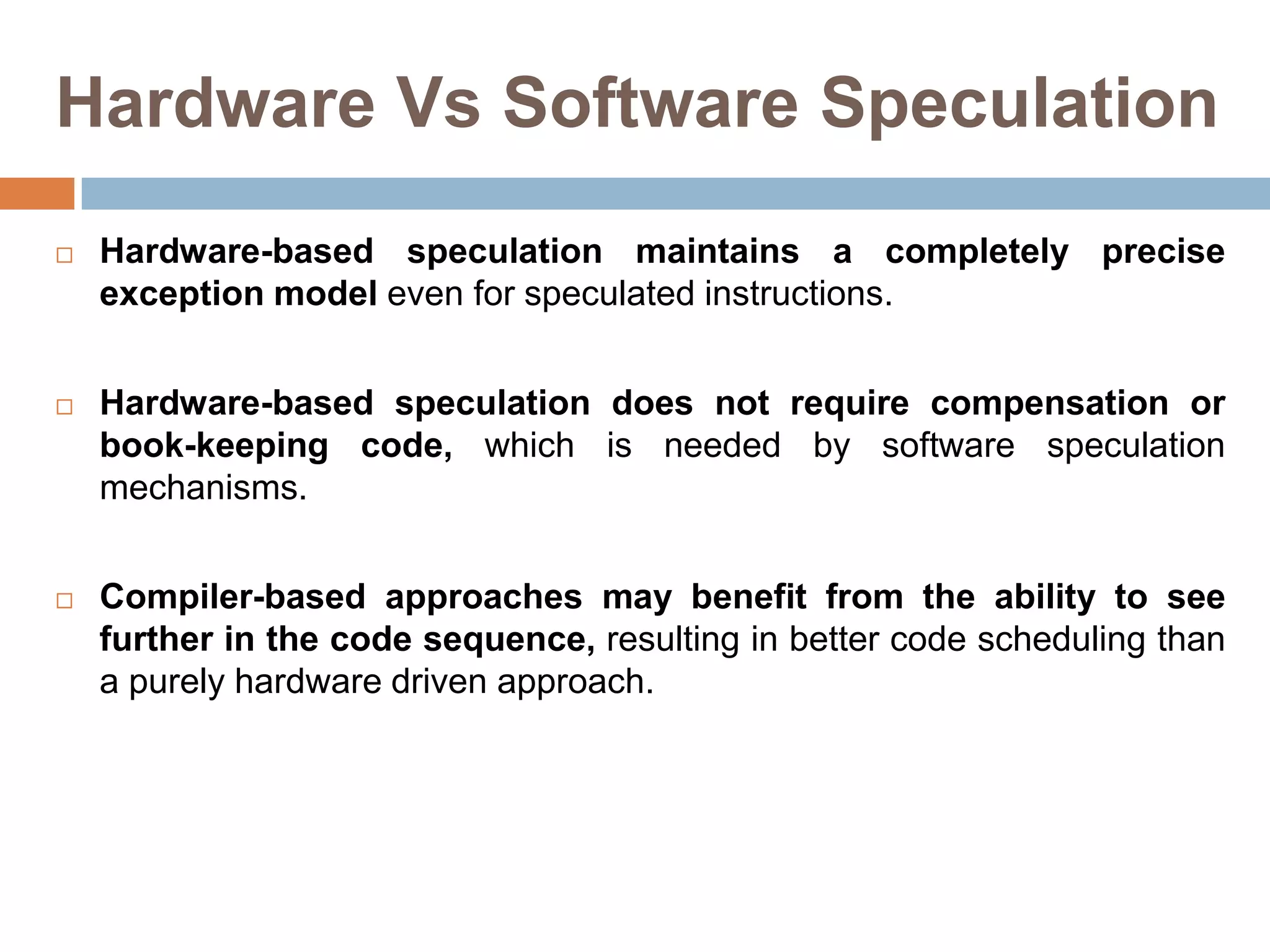 Hardware Vs Software Speculation
 Hardware-based speculation maintains a completely precise
exception model even for speculated instructions.
 Hardware-based speculation does not require compensation or
book-keeping code, which is needed by software speculation
mechanisms.
 Compiler-based approaches may benefit from the ability to see
further in the code sequence, resulting in better code scheduling than
a purely hardware driven approach.
 