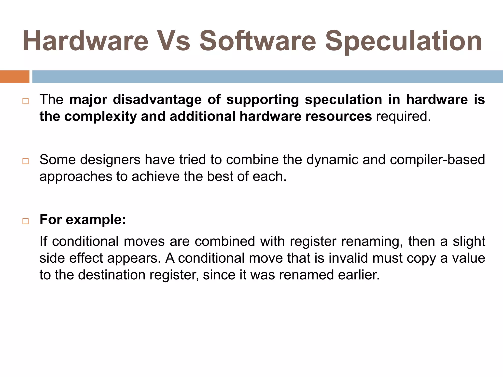 Hardware Vs Software Speculation
 The major disadvantage of supporting speculation in hardware is
the complexity and additional hardware resources required.
 Some designers have tried to combine the dynamic and compiler-based
approaches to achieve the best of each.
 For example:
If conditional moves are combined with register renaming, then a slight
side effect appears. A conditional move that is invalid must copy a value
to the destination register, since it was renamed earlier.
 