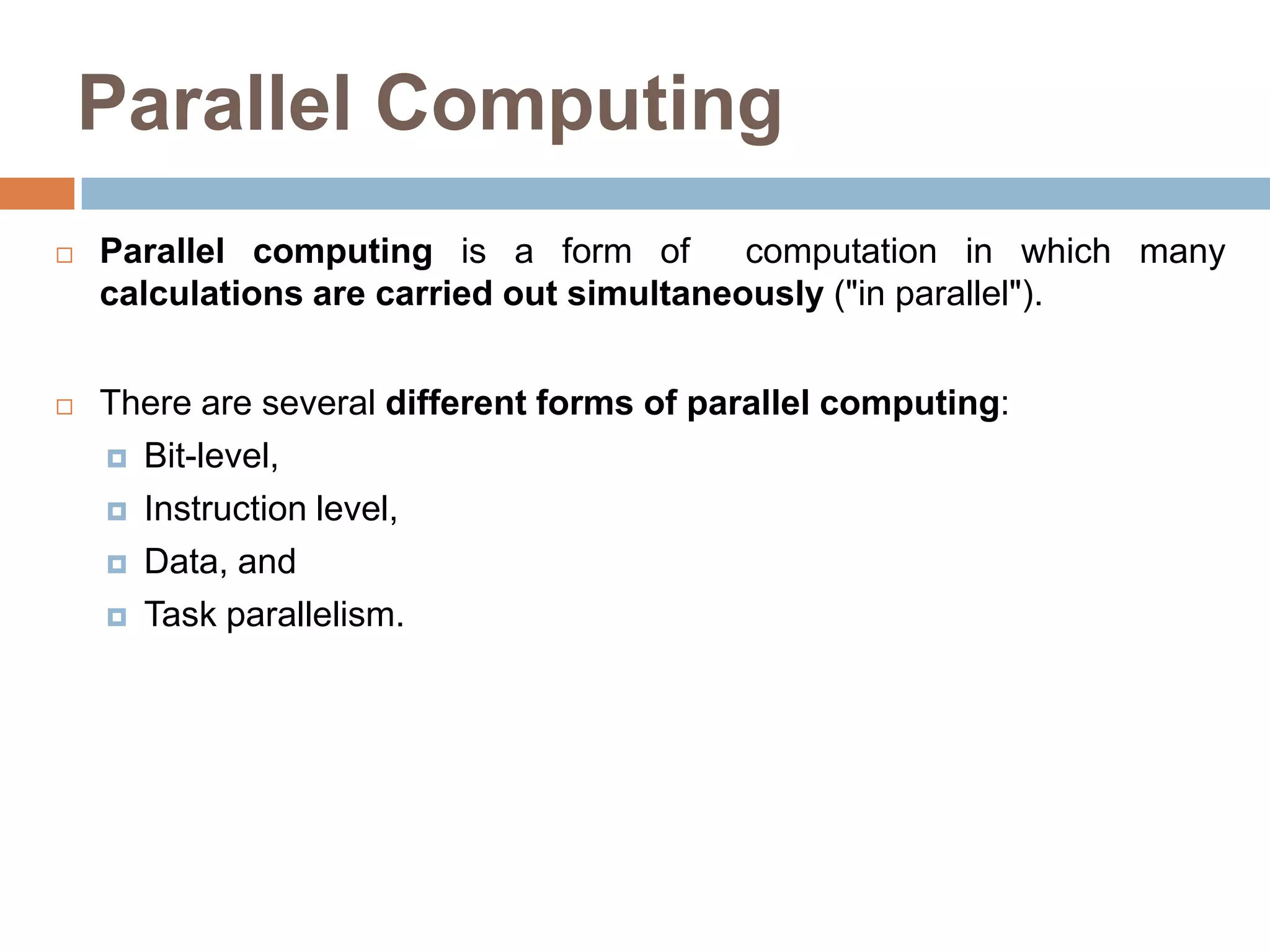 Parallel Computing
 Parallel computing is a form of computation in which many
calculations are carried out simultaneously ("in parallel").
 There are several different forms of parallel computing:
 Bit-level,
 Instruction level,
 Data, and
 Task parallelism.
 