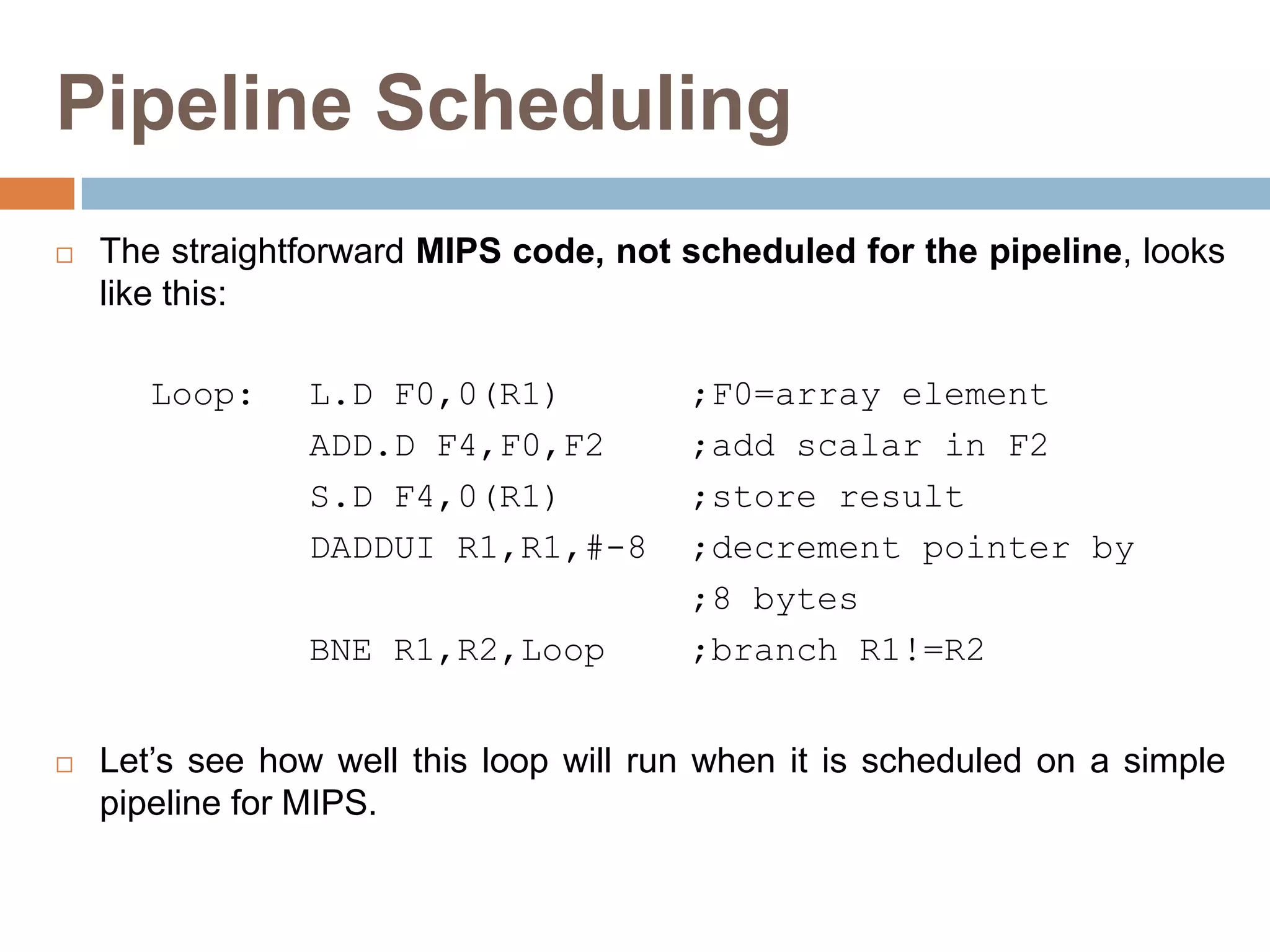 Pipeline Scheduling
 The straightforward MIPS code, not scheduled for the pipeline, looks
like this:
Loop: L.D F0,0(R1) ;F0=array element
ADD.D F4,F0,F2 ;add scalar in F2
S.D F4,0(R1) ;store result
DADDUI R1,R1,#-8 ;decrement pointer by
;8 bytes
BNE R1,R2,Loop ;branch R1!=R2
 Let’s see how well this loop will run when it is scheduled on a simple
pipeline for MIPS.
 