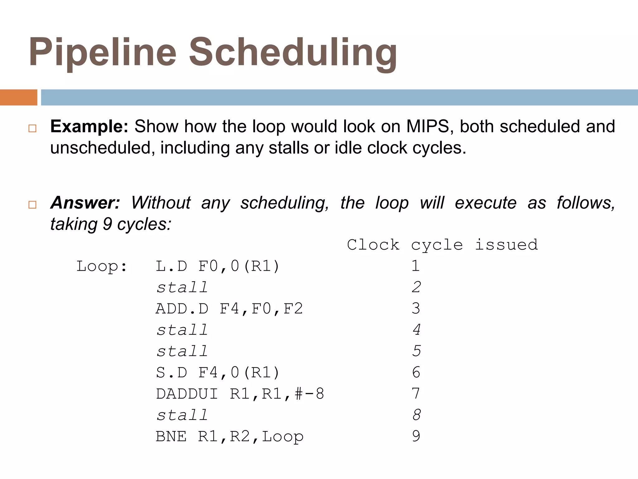 Pipeline Scheduling
 Example: Show how the loop would look on MIPS, both scheduled and
unscheduled, including any stalls or idle clock cycles.
 Answer: Without any scheduling, the loop will execute as follows,
taking 9 cycles:
Clock cycle issued
Loop: L.D F0,0(R1) 1
stall 2
ADD.D F4,F0,F2 3
stall 4
stall 5
S.D F4,0(R1) 6
DADDUI R1,R1,#-8 7
stall 8
BNE R1,R2,Loop 9
 