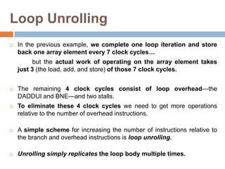 Loop Unrolling
 In the previous example, we complete one loop iteration and store
back one array element every 7 clock cycles…
but the actual work of operating on the array element takes
just 3 (the load, add, and store) of those 7 clock cycles.
 The remaining 4 clock cycles consist of loop overhead—the
DADDUI and BNE—and two stalls.
 To eliminate these 4 clock cycles we need to get more operations
relative to the number of overhead instructions.
 A simple scheme for increasing the number of instructions relative to
the branch and overhead instructions is loop unrolling.
 Unrolling simply replicates the loop body multiple times.
 