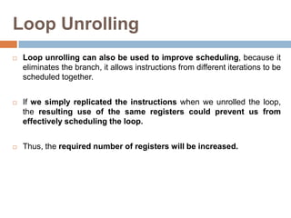 Loop Unrolling
 Loop unrolling can also be used to improve scheduling, because it
eliminates the branch, it allows instructions from different iterations to be
scheduled together.
 If we simply replicated the instructions when we unrolled the loop,
the resulting use of the same registers could prevent us from
effectively scheduling the loop.
 Thus, the required number of registers will be increased.
 