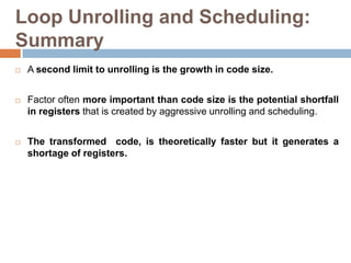 Loop Unrolling and Scheduling:
Summary
 A second limit to unrolling is the growth in code size.
 Factor often more important than code size is the potential shortfall
in registers that is created by aggressive unrolling and scheduling.
 The transformed code, is theoretically faster but it generates a
shortage of registers.
 