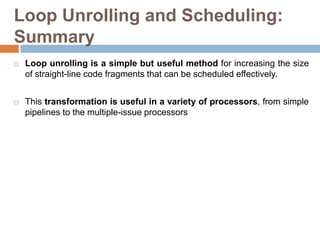 Loop Unrolling and Scheduling:
Summary
 Loop unrolling is a simple but useful method for increasing the size
of straight-line code fragments that can be scheduled effectively.
 This transformation is useful in a variety of processors, from simple
pipelines to the multiple-issue processors
 