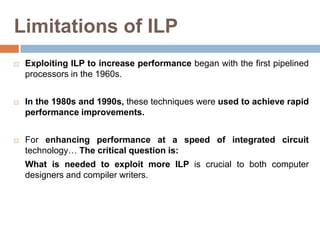 Limitations of ILP
 Exploiting ILP to increase performance began with the first pipelined
processors in the 1960s.
 In the 1980s and 1990s, these techniques were used to achieve rapid
performance improvements.
 For enhancing performance at a speed of integrated circuit
technology… The critical question is:
What is needed to exploit more ILP is crucial to both computer
designers and compiler writers.
 
