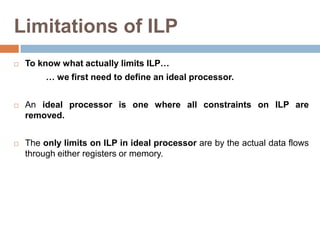 Limitations of ILP
 To know what actually limits ILP…
… we first need to define an ideal processor.
 An ideal processor is one where all constraints on ILP are
removed.
 The only limits on ILP in ideal processor are by the actual data flows
through either registers or memory.
 