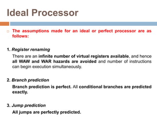 Ideal Processor
 The assumptions made for an ideal or perfect processor are as
follows:
1. Register renaming
There are an infinite number of virtual registers available, and hence
all WAW and WAR hazards are avoided and number of instructions
can begin execution simultaneously.
2. Branch prediction
Branch prediction is perfect. All conditional branches are predicted
exactly.
3. Jump prediction
All jumps are perfectly predicted.
 
