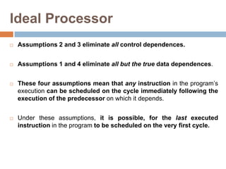Ideal Processor
 Assumptions 2 and 3 eliminate all control dependences.
 Assumptions 1 and 4 eliminate all but the true data dependences.
 These four assumptions mean that any instruction in the program’s
execution can be scheduled on the cycle immediately following the
execution of the predecessor on which it depends.
 Under these assumptions, it is possible, for the last executed
instruction in the program to be scheduled on the very first cycle.
 
