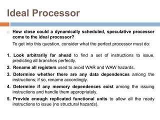 Ideal Processor
 How close could a dynamically scheduled, speculative processor
come to the ideal processor?
To get into this question, consider what the perfect processor must do:
1. Look arbitrarily far ahead to find a set of instructions to issue,
predicting all branches perfectly.
2. Rename all registers used to avoid WAR and WAW hazards.
3. Determine whether there are any data dependences among the
instructions; if so, rename accordingly.
4. Determine if any memory dependences exist among the issuing
instructions and handle them appropriately.
5. Provide enough replicated functional units to allow all the ready
instructions to issue (no structural hazards).
 