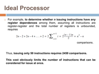 Ideal Processor
 For example, to determine whether n issuing instructions have any
register dependences among them, assuming all instructions are
register-register and the total number of registers is unbounded,
requires
Thus, issuing only 50 instructions requires 2450 comparisons.
This cost obviously limits the number of instructions that can be
considered for issue at once.
comparisons.
 