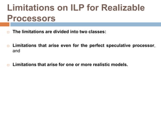 Limitations on ILP for Realizable
Processors
 The limitations are divided into two classes:
 Limitations that arise even for the perfect speculative processor,
and
 Limitations that arise for one or more realistic models.
 