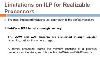 Limitations on ILP for Realizable
Processors
 The most important limitations that apply even to the perfect model are
1. WAW and WAR hazards through memory
The WAW and WAR hazards are eliminated through register
renaming, but not in memory usage.
A normal procedure reuses the memory locations of a previous
procedure on the stack, and this can lead to WAW and WAR hazards.
 