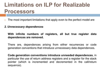 Limitations on ILP for Realizable
Processors
 The most important limitations that apply even to the perfect model are
2. Unnecessary dependences
With infinite numbers of registers, all but true register data
dependences are removed.
There are, dependences arising from either recurrences or code
generation conventions that introduce unnecessary data dependences.
Code generation conventions introduce unneeded dependences, in
particular the use of return address registers and a register for the stack
pointer (which is incremented and decremented in the call/return
sequence).
 