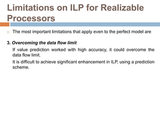 Limitations on ILP for Realizable
Processors
 The most important limitations that apply even to the perfect model are
3. Overcoming the data flow limit
If value prediction worked with high accuracy, it could overcome the
data flow limit.
It is difficult to achieve significant enhancement in ILP, using a prediction
scheme.
 