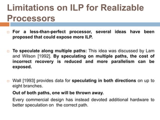 Limitations on ILP for Realizable
Processors
 For a less-than-perfect processor, several ideas have been
proposed that could expose more ILP.
 To speculate along multiple paths: This idea was discussed by Lam
and Wilson [1992]. By speculating on multiple paths, the cost of
incorrect recovery is reduced and more parallelism can be
exposed.
 Wall [1993] provides data for speculating in both directions on up to
eight branches.
Out of both paths, one will be thrown away.
Every commercial design has instead devoted additional hardware to
better speculation on the correct path.
 