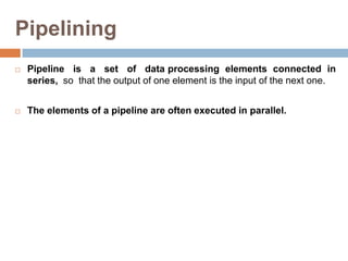 Pipelining
 Pipeline is a set of data processing elements connected in
series, so that the output of one element is the input of the next one.
 The elements of a pipeline are often executed in parallel.
 