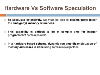 Hardware Vs Software Speculation
 To speculate extensively, we must be able to disambiguate (clear
the ambiguity) memory references.
 This capability is difficult to do at compile time for integer
programs that contain pointers.
 In a hardware-based scheme, dynamic run time disambiguation of
memory addresses is done using Tomasulo’s algorithm.
 