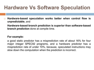 Hardware Vs Software Speculation
 Hardware-based speculation works better when control flow is
unpredictable, and
Hardware-based branch prediction is superior than software-based
branch prediction done at compile time.
For example:
a good static predictor has a misprediction rate of about 16% for four
major integer SPEC92 programs, and a hardware predictor has a
misprediction rate of under 10%, because, speculated instructions may
slow down the computation when the prediction is incorrect.
 