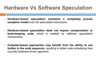 Hardware Vs Software Speculation
 Hardware-based speculation maintains a completely precise
exception model even for speculated instructions.
 Hardware-based speculation does not require compensation or
book-keeping code, which is needed by software speculation
mechanisms.
 Compiler-based approaches may benefit from the ability to see
further in the code sequence, resulting in better code scheduling than
a purely hardware driven approach.
 