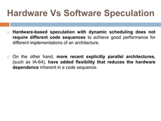 Hardware Vs Software Speculation
 Hardware-based speculation with dynamic scheduling does not
require different code sequences to achieve good performance for
different implementations of an architecture.
 On the other hand, more recent explicitly parallel architectures,
(such as IA-64), have added flexibility that reduces the hardware
dependence inherent in a code sequence.
 