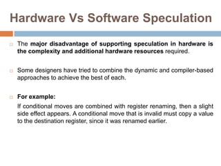Hardware Vs Software Speculation
 The major disadvantage of supporting speculation in hardware is
the complexity and additional hardware resources required.
 Some designers have tried to combine the dynamic and compiler-based
approaches to achieve the best of each.
 For example:
If conditional moves are combined with register renaming, then a slight
side effect appears. A conditional move that is invalid must copy a value
to the destination register, since it was renamed earlier.
 