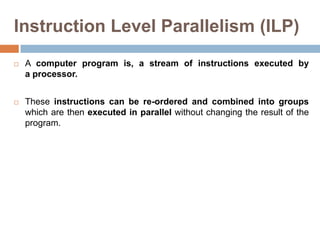 Instruction Level Parallelism (ILP)
 A computer program is, a stream of instructions executed by
a processor.
 These instructions can be re-ordered and combined into groups
which are then executed in parallel without changing the result of the
program.
 