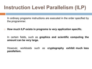 Instruction Level Parallelism (ILP)
In ordinary programs instructions are executed in the order specified by
the programmer.
 How much ILP exists in programs is very application specific.
In certain fields, such as graphics and scientific computing the
amount can be very large.
However, workloads such as cryptography exhibit much less
parallelism.
 