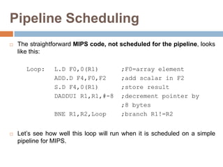 Pipeline Scheduling
 The straightforward MIPS code, not scheduled for the pipeline, looks
like this:
Loop: L.D F0,0(R1) ;F0=array element
ADD.D F4,F0,F2 ;add scalar in F2
S.D F4,0(R1) ;store result
DADDUI R1,R1,#-8 ;decrement pointer by
;8 bytes
BNE R1,R2,Loop ;branch R1!=R2
 Let’s see how well this loop will run when it is scheduled on a simple
pipeline for MIPS.
 