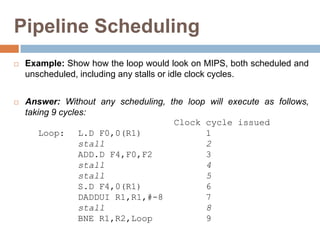 Pipeline Scheduling
 Example: Show how the loop would look on MIPS, both scheduled and
unscheduled, including any stalls or idle clock cycles.
 Answer: Without any scheduling, the loop will execute as follows,
taking 9 cycles:
Clock cycle issued
Loop: L.D F0,0(R1) 1
stall 2
ADD.D F4,F0,F2 3
stall 4
stall 5
S.D F4,0(R1) 6
DADDUI R1,R1,#-8 7
stall 8
BNE R1,R2,Loop 9
 