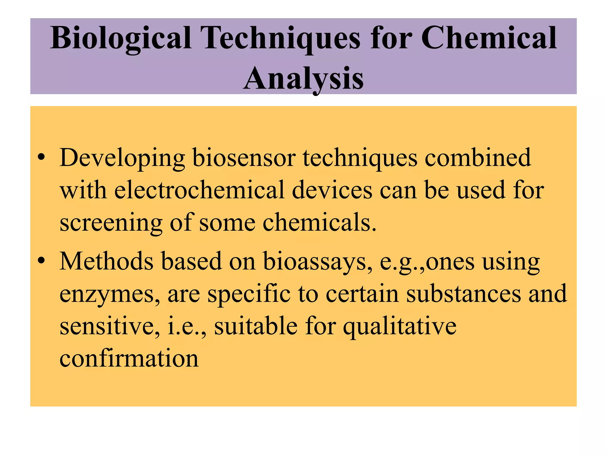 Biological Techniques for Chemical
Analysis
• Developing biosensor techniques combined
with electrochemical devices can be used for
screening of some chemicals.
• Methods based on bioassays, e.g.,ones using
enzymes, are specific to certain substances and
sensitive, i.e., suitable for qualitative
confirmation
 