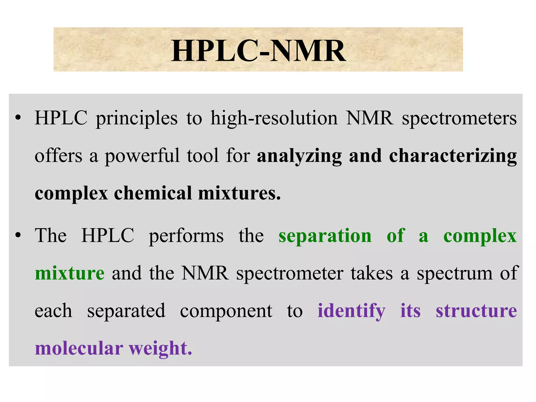 HPLC-NMR
• HPLC principles to high-resolution NMR spectrometers
offers a powerful tool for analyzing and characterizing
complex chemical mixtures.
• The HPLC performs the separation of a complex
mixture and the NMR spectrometer takes a spectrum of
each separated component to identify its structure
molecular weight.
 