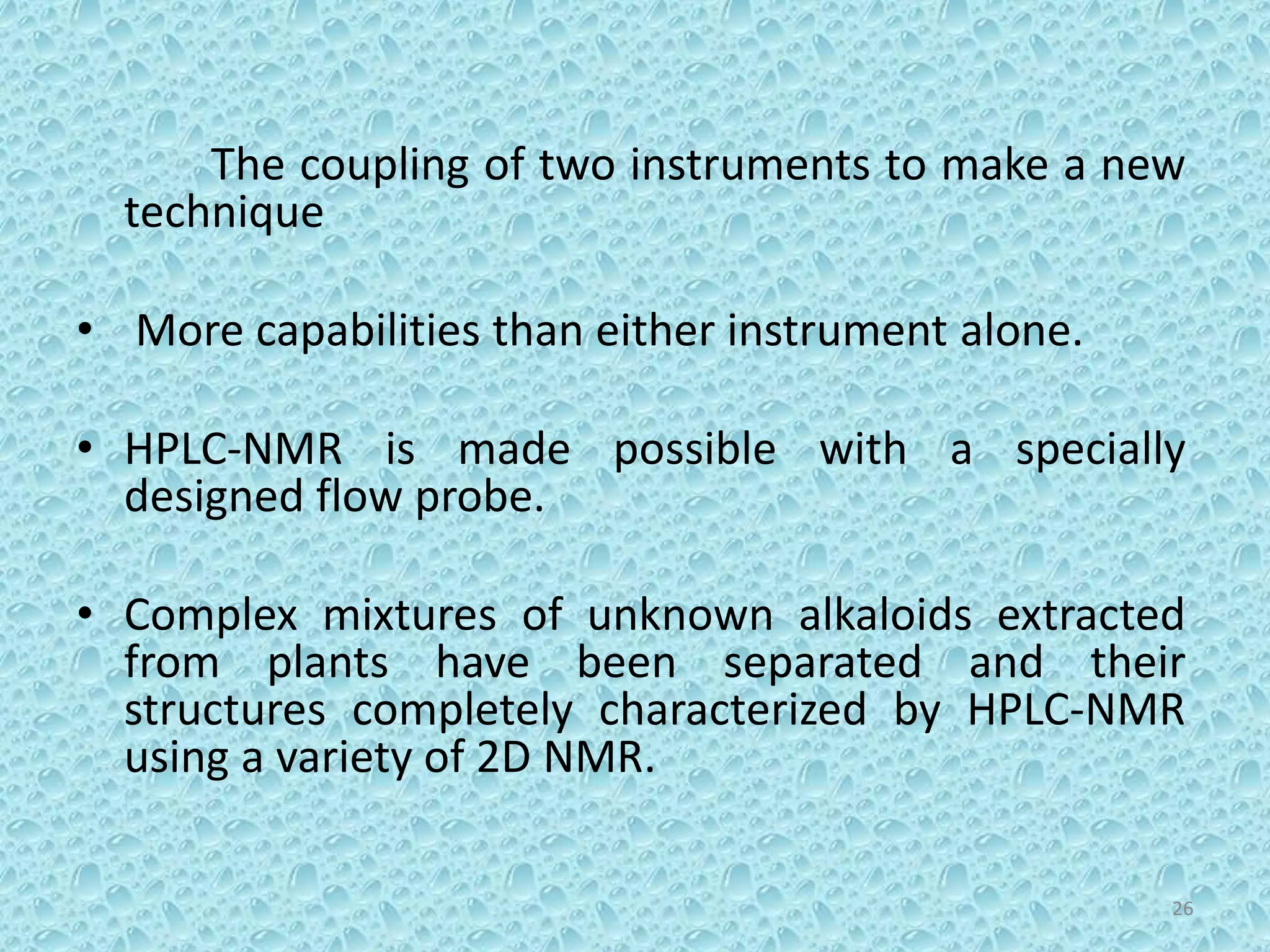 The coupling of two instruments to make a new
technique
• More capabilities than either instrument alone.
• HPLC-NMR is made possible with a specially
designed flow probe.
• Complex mixtures of unknown alkaloids extracted
from plants have been separated and their
structures completely characterized by HPLC-NMR
using a variety of 2D NMR.
26
 