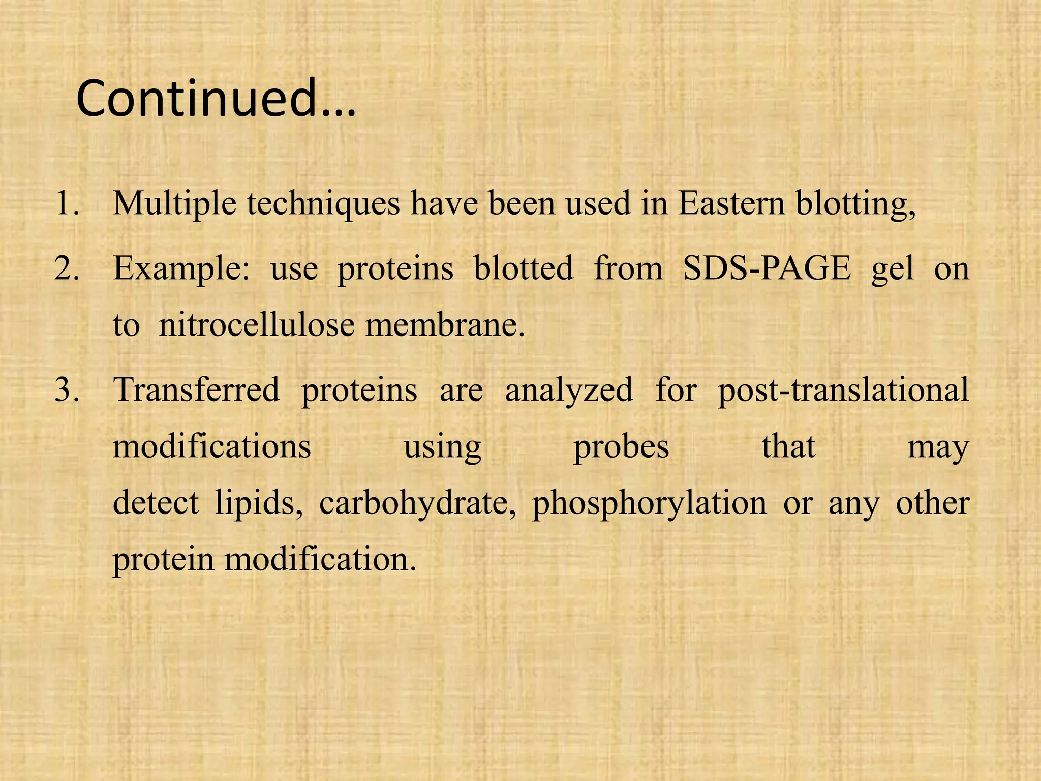 Continued…
1. Multiple techniques have been used in Eastern blotting,
2. Example: use proteins blotted from SDS-PAGE gel on
to nitrocellulose membrane.
3. Transferred proteins are analyzed for post-translational
modifications using probes that may
detect lipids, carbohydrate, phosphorylation or any other
protein modification.
 