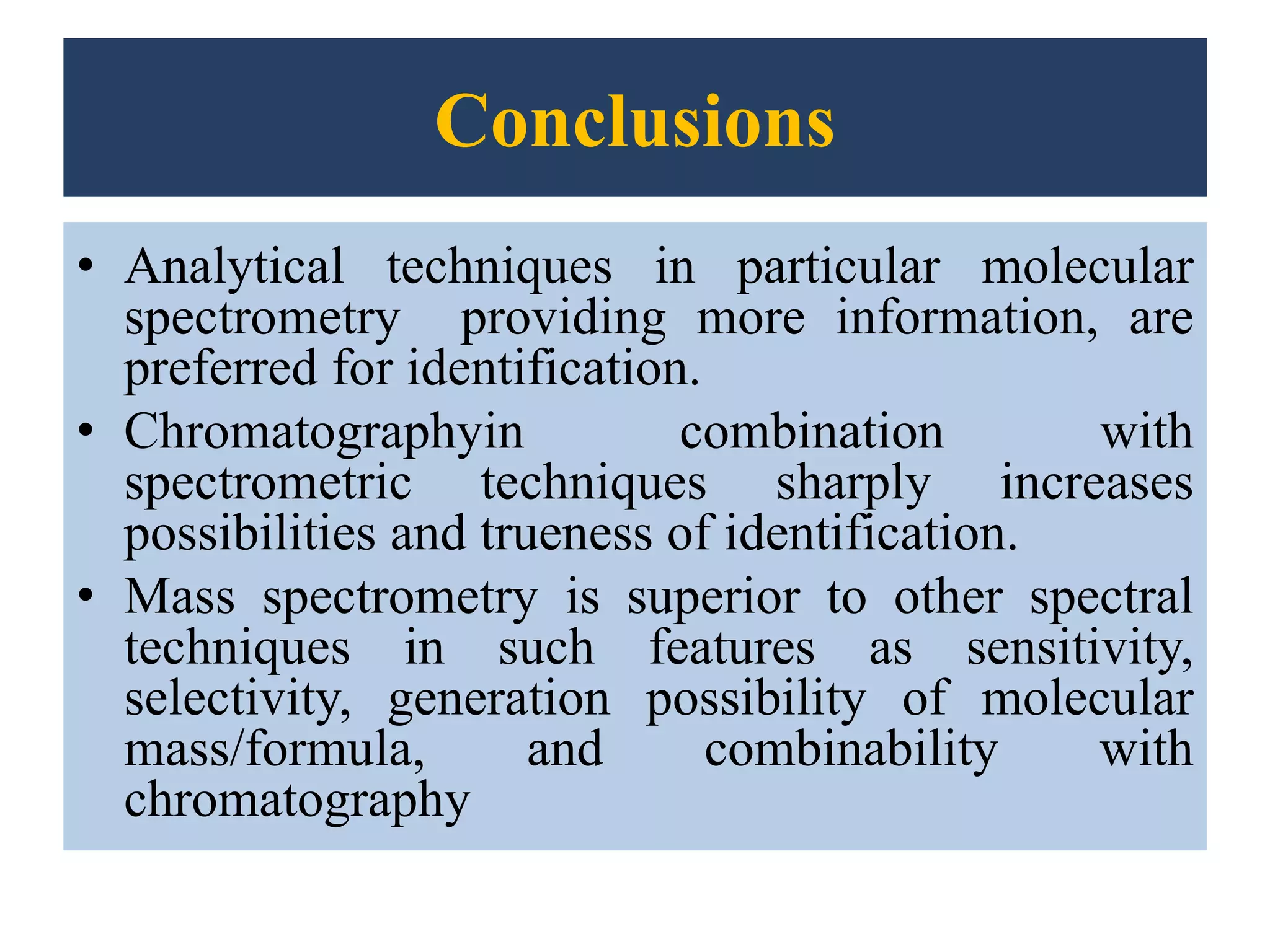 Conclusions
• Analytical techniques in particular molecular
spectrometry providing more information, are
preferred for identification.
• Chromatographyin combination with
spectrometric techniques sharply increases
possibilities and trueness of identification.
• Mass spectrometry is superior to other spectral
techniques in such features as sensitivity,
selectivity, generation possibility of molecular
mass/formula, and combinability with
chromatography
 