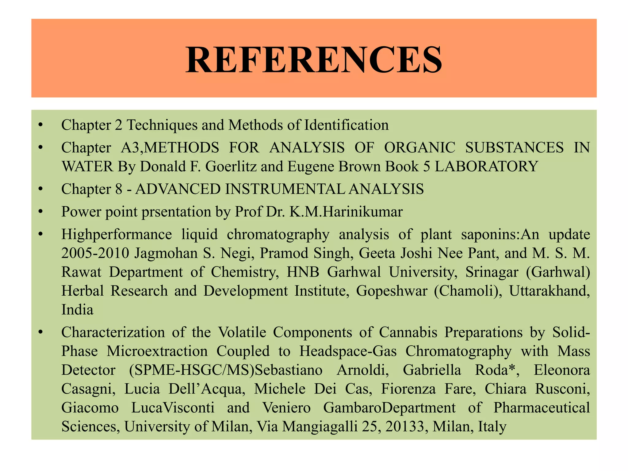 REFERENCES
• Chapter 2 Techniques and Methods of Identification
• Chapter A3,METHODS FOR ANALYSIS OF ORGANIC SUBSTANCES IN
WATER By Donald F. Goerlitz and Eugene Brown Book 5 LABORATORY
• Chapter 8 - ADVANCED INSTRUMENTAL ANALYSIS
• Power point prsentation by Prof Dr. K.M.Harinikumar
• Highperformance liquid chromatography analysis of plant saponins:An update
2005-2010 Jagmohan S. Negi, Pramod Singh, Geeta Joshi Nee Pant, and M. S. M.
Rawat Department of Chemistry, HNB Garhwal University, Srinagar (Garhwal)
Herbal Research and Development Institute, Gopeshwar (Chamoli), Uttarakhand,
India
• Characterization of the Volatile Components of Cannabis Preparations by Solid-
Phase Microextraction Coupled to Headspace-Gas Chromatography with Mass
Detector (SPME-HSGC/MS)Sebastiano Arnoldi, Gabriella Roda*, Eleonora
Casagni, Lucia Dell’Acqua, Michele Dei Cas, Fiorenza Fare, Chiara Rusconi,
Giacomo LucaVisconti and Veniero GambaroDepartment of Pharmaceutical
Sciences, University of Milan, Via Mangiagalli 25, 20133, Milan, Italy
 