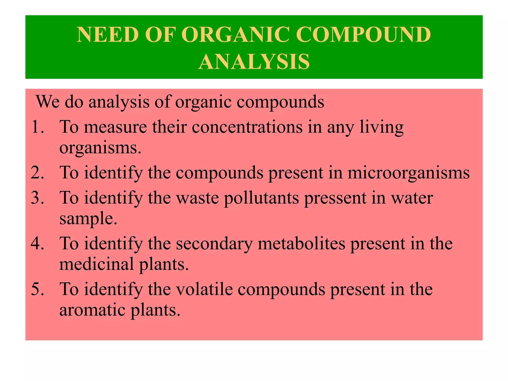 NEED OF ORGANIC COMPOUND
ANALYSIS
We do analysis of organic compounds
1. To measure their concentrations in any living
organisms.
2. To identify the compounds present in microorganisms
3. To identify the waste pollutants pressent in water
sample.
4. To identify the secondary metabolites present in the
medicinal plants.
5. To identify the volatile compounds present in the
aromatic plants.
 
